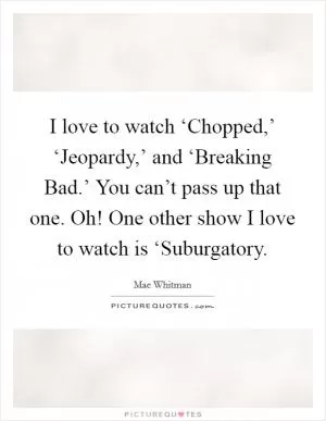 I love to watch ‘Chopped,’ ‘Jeopardy,’ and ‘Breaking Bad.’ You can’t pass up that one. Oh! One other show I love to watch is ‘Suburgatory Picture Quote #1