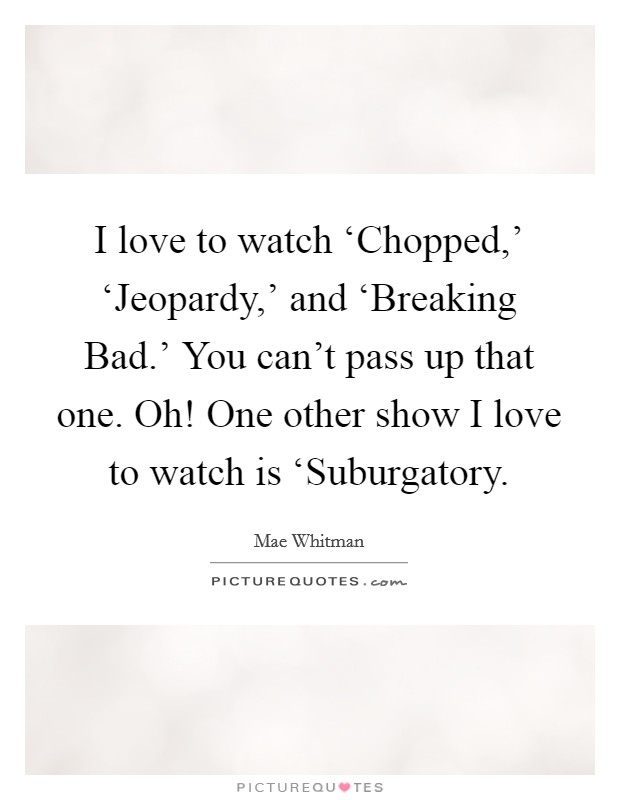 I love to watch ‘Chopped,' ‘Jeopardy,' and ‘Breaking Bad.' You can't pass up that one. Oh! One other show I love to watch is ‘Suburgatory Picture Quote #1