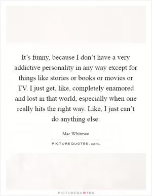 It’s funny, because I don’t have a very addictive personality in any way except for things like stories or books or movies or TV. I just get, like, completely enamored and lost in that world, especially when one really hits the right way. Like, I just can’t do anything else Picture Quote #1