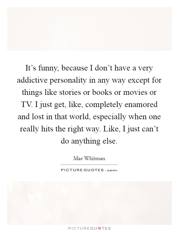 It's funny, because I don't have a very addictive personality in any way except for things like stories or books or movies or TV. I just get, like, completely enamored and lost in that world, especially when one really hits the right way. Like, I just can't do anything else Picture Quote #1