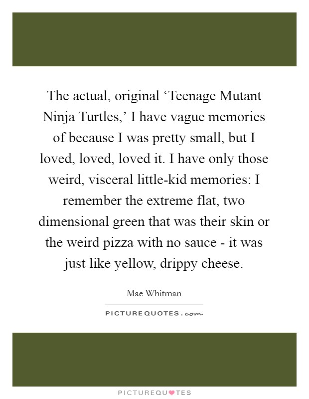 The actual, original ‘Teenage Mutant Ninja Turtles,' I have vague memories of because I was pretty small, but I loved, loved, loved it. I have only those weird, visceral little-kid memories: I remember the extreme flat, two dimensional green that was their skin or the weird pizza with no sauce - it was just like yellow, drippy cheese Picture Quote #1