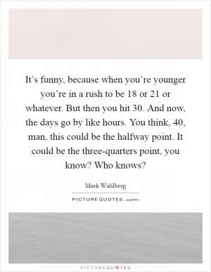 It’s funny, because when you’re younger you’re in a rush to be 18 or 21 or whatever. But then you hit 30. And now, the days go by like hours. You think, 40, man, this could be the halfway point. It could be the three-quarters point, you know? Who knows? Picture Quote #1