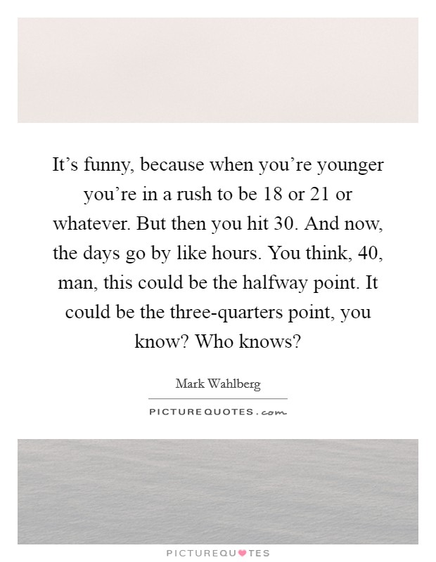 It's funny, because when you're younger you're in a rush to be 18 or 21 or whatever. But then you hit 30. And now, the days go by like hours. You think, 40, man, this could be the halfway point. It could be the three-quarters point, you know? Who knows? Picture Quote #1