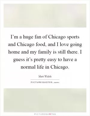 I’m a huge fan of Chicago sports and Chicago food, and I love going home and my family is still there. I guess it’s pretty easy to have a normal life in Chicago Picture Quote #1
