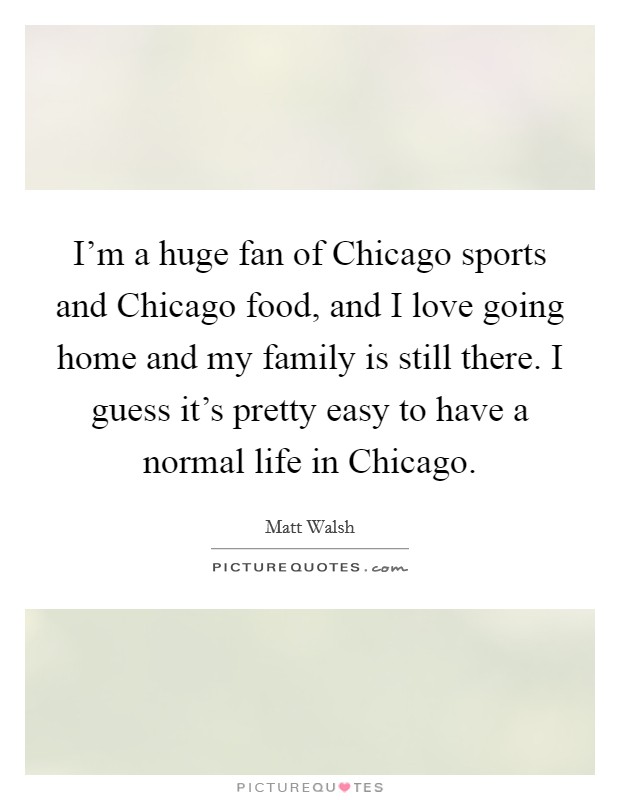 I'm a huge fan of Chicago sports and Chicago food, and I love going home and my family is still there. I guess it's pretty easy to have a normal life in Chicago Picture Quote #1