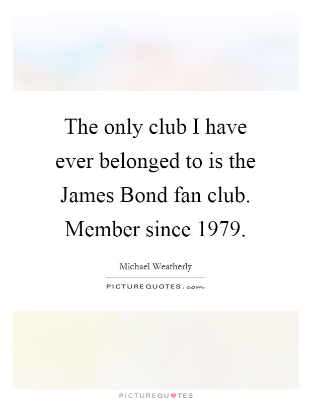 The only club I have ever belonged to is the James Bond fan club. Member since 1979 Picture Quote #1