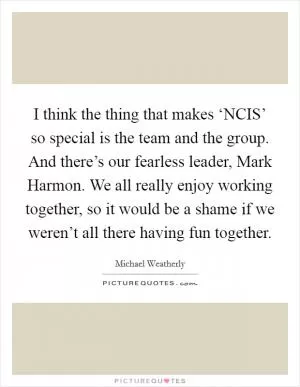I think the thing that makes ‘NCIS’ so special is the team and the group. And there’s our fearless leader, Mark Harmon. We all really enjoy working together, so it would be a shame if we weren’t all there having fun together Picture Quote #1