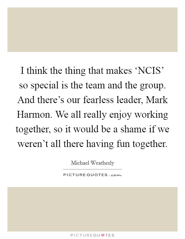 I think the thing that makes ‘NCIS' so special is the team and the group. And there's our fearless leader, Mark Harmon. We all really enjoy working together, so it would be a shame if we weren't all there having fun together Picture Quote #1