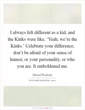 I always felt different as a kid, and the Kinks were like, ‘Yeah, we’re the Kinks.’ Celebrate your difference; don’t be afraid of your sense of humor, or your personality, or who you are. It emboldened me Picture Quote #1