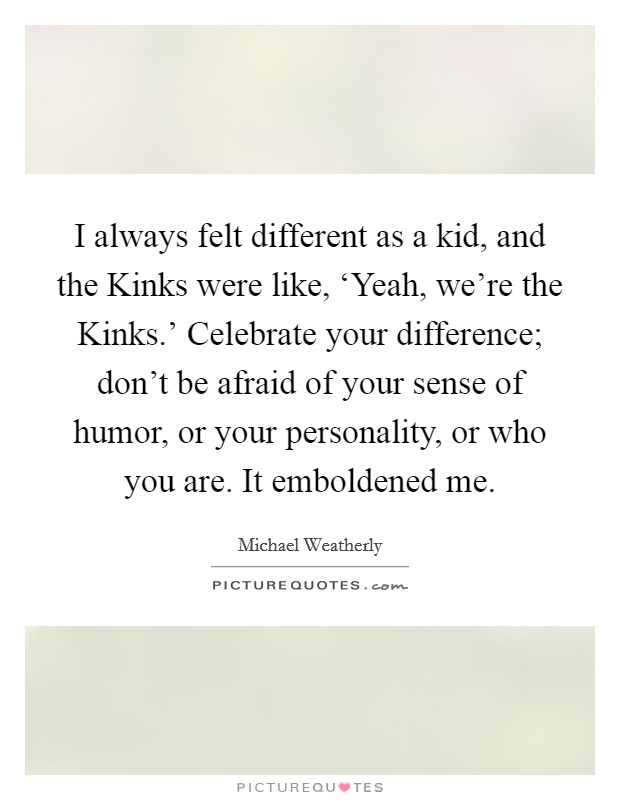 I always felt different as a kid, and the Kinks were like, ‘Yeah, we're the Kinks.' Celebrate your difference; don't be afraid of your sense of humor, or your personality, or who you are. It emboldened me Picture Quote #1