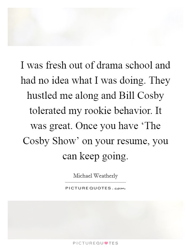 I was fresh out of drama school and had no idea what I was doing. They hustled me along and Bill Cosby tolerated my rookie behavior. It was great. Once you have ‘The Cosby Show' on your resume, you can keep going Picture Quote #1