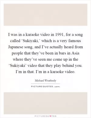 I was in a karaoke video in 1991, for a song called ‘Sukiyaki,’ which is a very famous Japanese song, and I’ve actually heard from people that they’ve been in bars in Asia where they’ve seen me come up in the ‘Sukiyaki’ video that they play behind you. I’m in that. I’m in a karaoke video Picture Quote #1