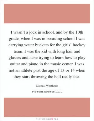 I wasn’t a jock in school, and by the 10th grade, when I was in boarding school I was carrying water buckets for the girls’ hockey team. I was the kid with long hair and glasses and acne trying to learn how to play guitar and piano in the music center. I was not an athlete past the age of 13 or 14 when they start throwing the ball really fast Picture Quote #1