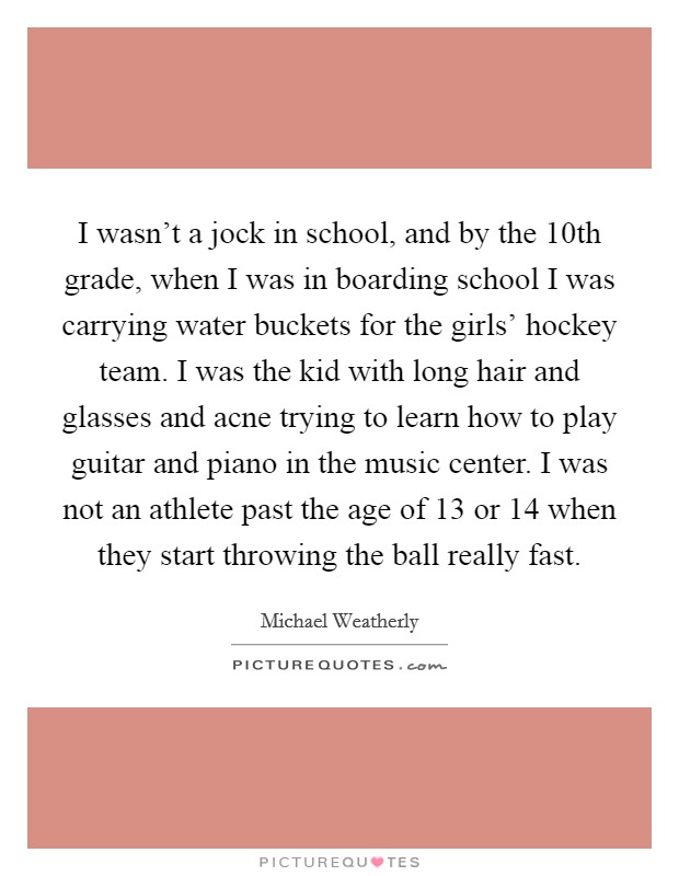 I wasn't a jock in school, and by the 10th grade, when I was in boarding school I was carrying water buckets for the girls' hockey team. I was the kid with long hair and glasses and acne trying to learn how to play guitar and piano in the music center. I was not an athlete past the age of 13 or 14 when they start throwing the ball really fast Picture Quote #1
