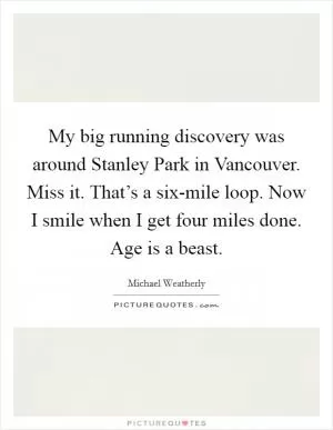 My big running discovery was around Stanley Park in Vancouver. Miss it. That’s a six-mile loop. Now I smile when I get four miles done. Age is a beast Picture Quote #1