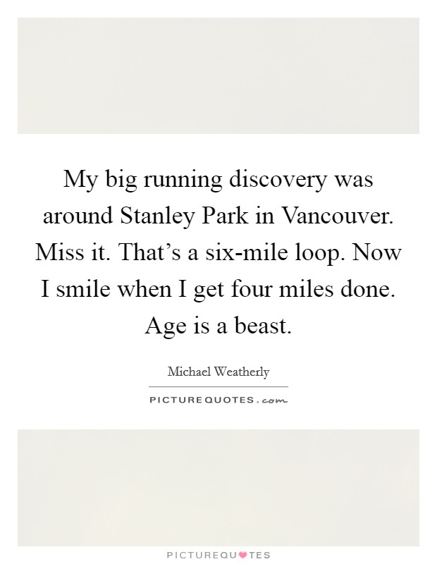 My big running discovery was around Stanley Park in Vancouver. Miss it. That's a six-mile loop. Now I smile when I get four miles done. Age is a beast Picture Quote #1