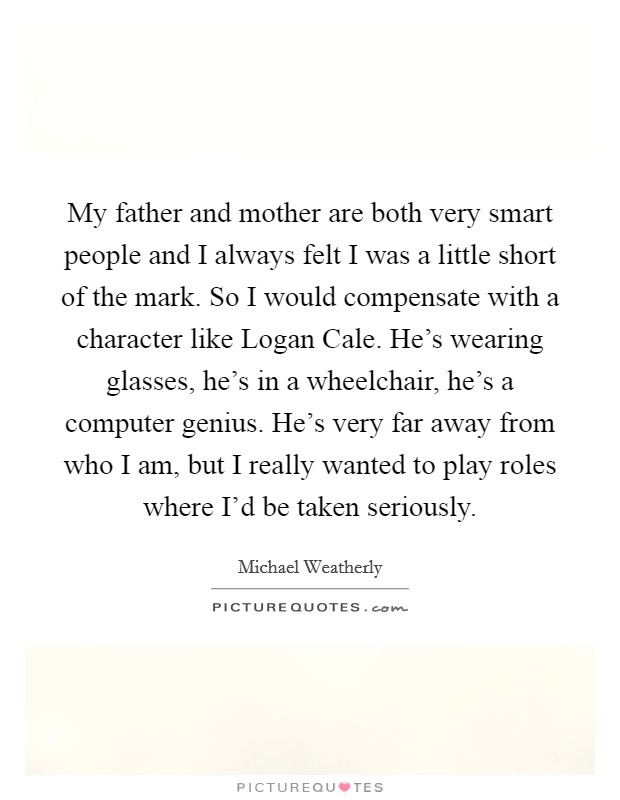 My father and mother are both very smart people and I always felt I was a little short of the mark. So I would compensate with a character like Logan Cale. He's wearing glasses, he's in a wheelchair, he's a computer genius. He's very far away from who I am, but I really wanted to play roles where I'd be taken seriously Picture Quote #1