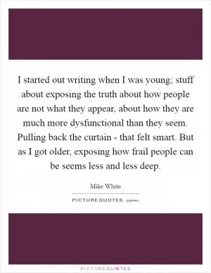I started out writing when I was young; stuff about exposing the truth about how people are not what they appear, about how they are much more dysfunctional than they seem. Pulling back the curtain - that felt smart. But as I got older, exposing how frail people can be seems less and less deep Picture Quote #1