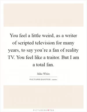 You feel a little weird, as a writer of scripted television for many years, to say you’re a fan of reality TV. You feel like a traitor. But I am a total fan Picture Quote #1
