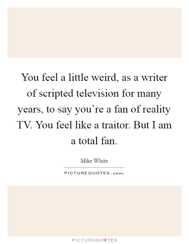 You feel a little weird, as a writer of scripted television for many years, to say you're a fan of reality TV. You feel like a traitor. But I am a total fan Picture Quote #1