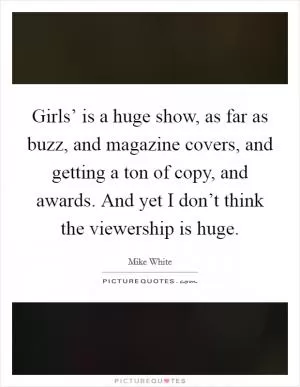 Girls’ is a huge show, as far as buzz, and magazine covers, and getting a ton of copy, and awards. And yet I don’t think the viewership is huge Picture Quote #1