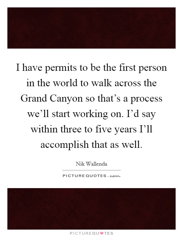 I have permits to be the first person in the world to walk across the Grand Canyon so that's a process we'll start working on. I'd say within three to five years I'll accomplish that as well Picture Quote #1