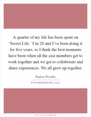 A quarter of my life has been spent on ‘Secret Life.’ I’m 20 and I’ve been doing it for five years, so I think the best moments have been when all the cast members get to work together and we get to collaborate and share experiences. We all grew up together Picture Quote #1