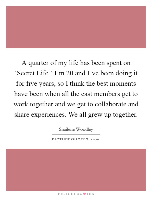 A quarter of my life has been spent on ‘Secret Life.' I'm 20 and I've been doing it for five years, so I think the best moments have been when all the cast members get to work together and we get to collaborate and share experiences. We all grew up together Picture Quote #1