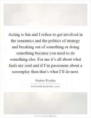 Acting is fun and I refuse to get involved in the semantics and the politics of strategy and breaking out of something or doing something because you need to do something else. For me it’s all about what fuels my soul and if I’m passionate about a screenplay then that’s what I’ll do next Picture Quote #1
