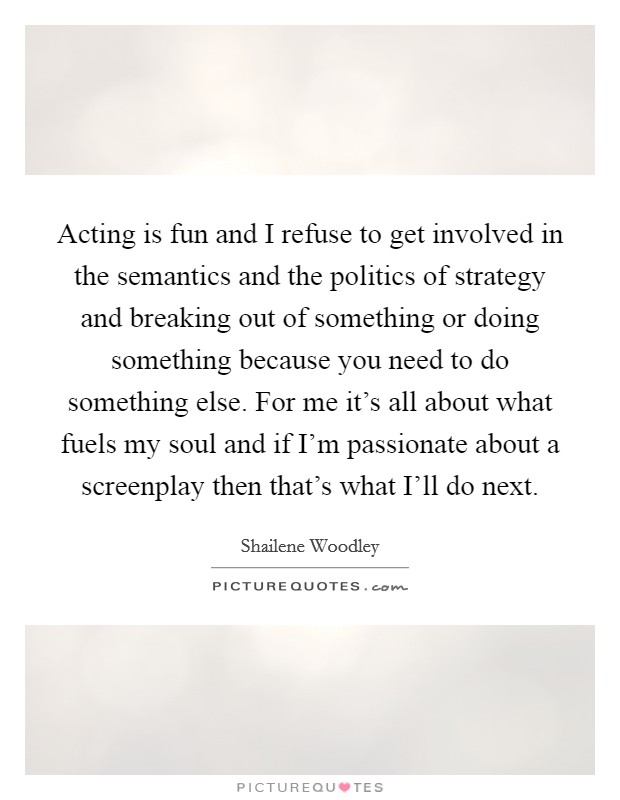 Acting is fun and I refuse to get involved in the semantics and the politics of strategy and breaking out of something or doing something because you need to do something else. For me it's all about what fuels my soul and if I'm passionate about a screenplay then that's what I'll do next Picture Quote #1