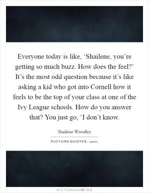Everyone today is like, ‘Shailene, you’re getting so much buzz. How does the feel?’ It’s the most odd question because it’s like asking a kid who got into Cornell how it feels to be the top of your class at one of the Ivy League schools. How do you answer that? You just go, ‘I don’t know Picture Quote #1