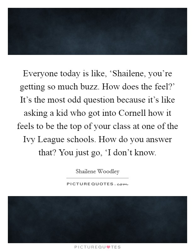 Everyone today is like, ‘Shailene, you're getting so much buzz. How does the feel?' It's the most odd question because it's like asking a kid who got into Cornell how it feels to be the top of your class at one of the Ivy League schools. How do you answer that? You just go, ‘I don't know Picture Quote #1