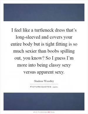 I feel like a turtleneck dress that’s long-sleeved and covers your entire body but is tight fitting is so much sexier than boobs spilling out, you know? So I guess I’m more into being classy sexy versus apparent sexy Picture Quote #1
