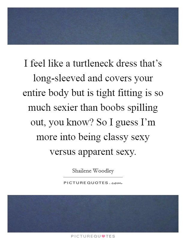 I feel like a turtleneck dress that's long-sleeved and covers your entire body but is tight fitting is so much sexier than boobs spilling out, you know? So I guess I'm more into being classy sexy versus apparent sexy Picture Quote #1