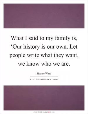 What I said to my family is, ‘Our history is our own. Let people write what they want, we know who we are Picture Quote #1