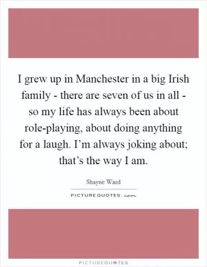 I grew up in Manchester in a big Irish family - there are seven of us in all - so my life has always been about role-playing, about doing anything for a laugh. I’m always joking about; that’s the way I am Picture Quote #1