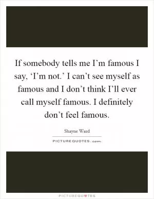 If somebody tells me I’m famous I say, ‘I’m not.’ I can’t see myself as famous and I don’t think I’ll ever call myself famous. I definitely don’t feel famous Picture Quote #1