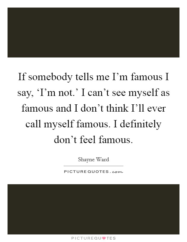 If somebody tells me I'm famous I say, ‘I'm not.' I can't see myself as famous and I don't think I'll ever call myself famous. I definitely don't feel famous Picture Quote #1
