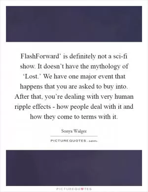 FlashForward’ is definitely not a sci-fi show. It doesn’t have the mythology of ‘Lost.’ We have one major event that happens that you are asked to buy into. After that, you’re dealing with very human ripple effects - how people deal with it and how they come to terms with it Picture Quote #1