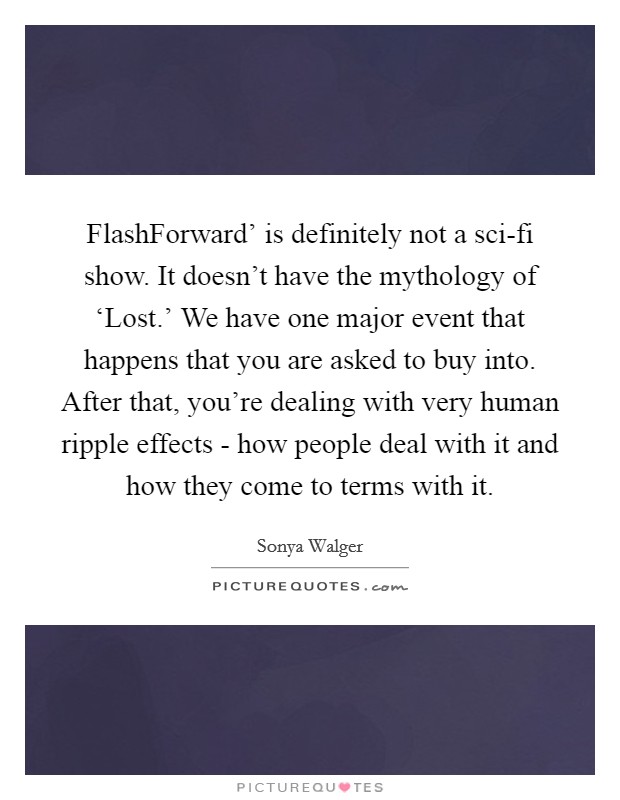 FlashForward' is definitely not a sci-fi show. It doesn't have the mythology of ‘Lost.' We have one major event that happens that you are asked to buy into. After that, you're dealing with very human ripple effects - how people deal with it and how they come to terms with it Picture Quote #1