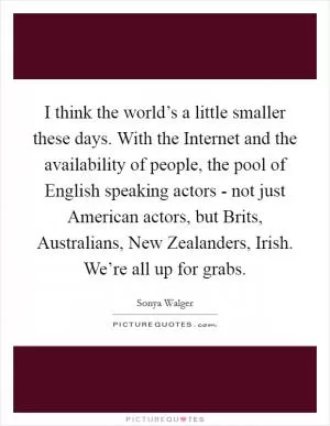 I think the world’s a little smaller these days. With the Internet and the availability of people, the pool of English speaking actors - not just American actors, but Brits, Australians, New Zealanders, Irish. We’re all up for grabs Picture Quote #1