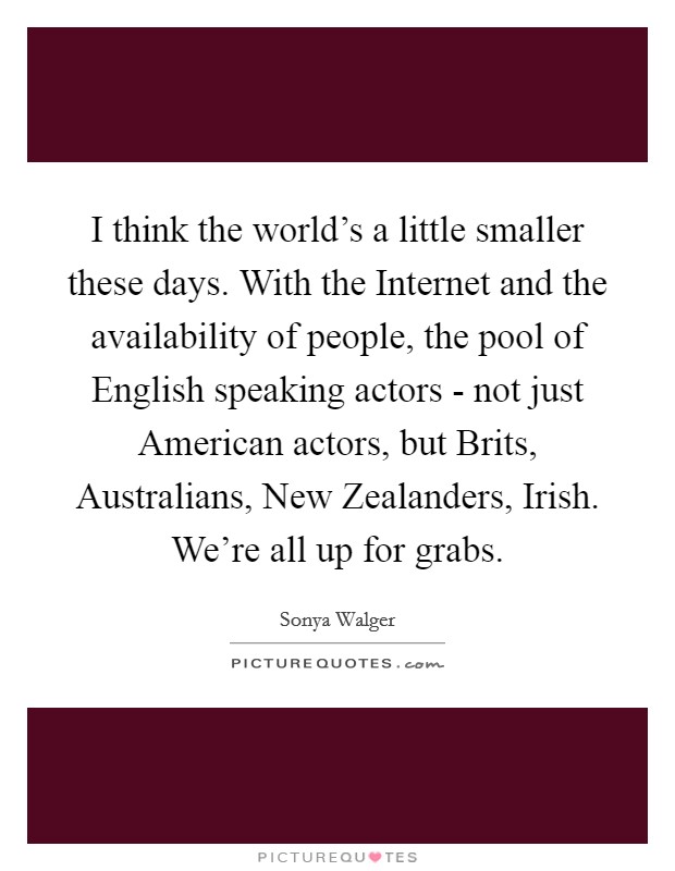 I think the world's a little smaller these days. With the Internet and the availability of people, the pool of English speaking actors - not just American actors, but Brits, Australians, New Zealanders, Irish. We're all up for grabs Picture Quote #1