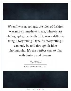 When I was at college, the idea of fashion was more immediate to me, whereas art photography, the depth of it, was a different thing. Storytelling - fanciful storytelling - can only be told through fashion photography. It’s the perfect way to play with fantasy and dreams Picture Quote #1