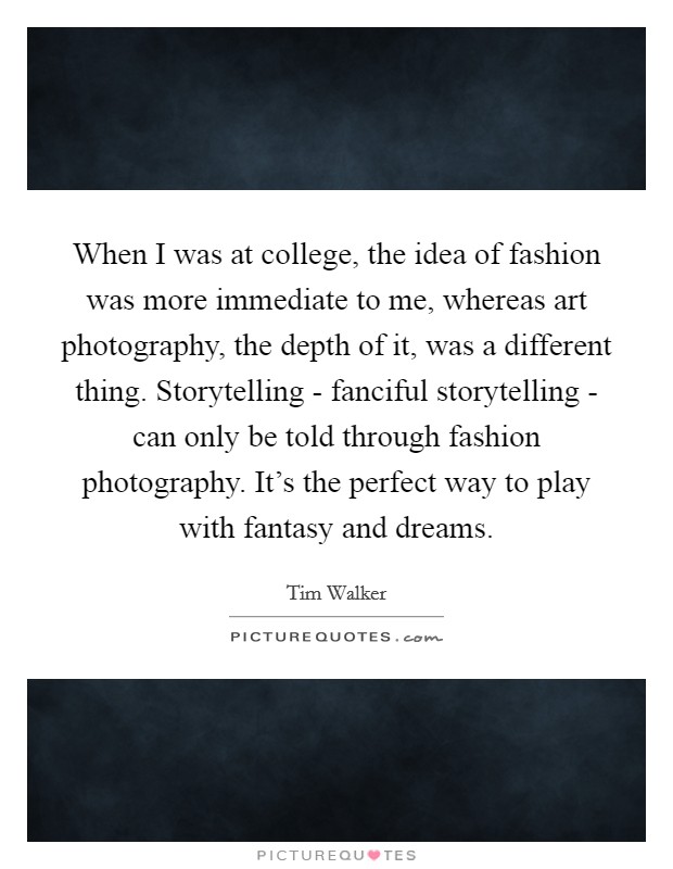 When I was at college, the idea of fashion was more immediate to me, whereas art photography, the depth of it, was a different thing. Storytelling - fanciful storytelling - can only be told through fashion photography. It's the perfect way to play with fantasy and dreams Picture Quote #1