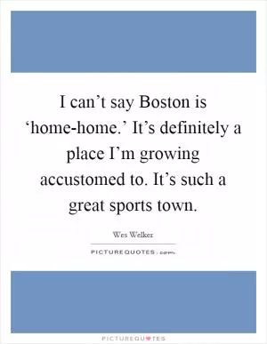 I can’t say Boston is ‘home-home.’ It’s definitely a place I’m growing accustomed to. It’s such a great sports town Picture Quote #1