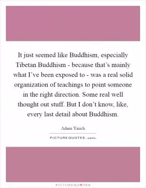 It just seemed like Buddhism, especially Tibetan Buddhism - because that’s mainly what I’ve been exposed to - was a real solid organization of teachings to point someone in the right direction. Some real well thought out stuff. But I don’t know, like, every last detail about Buddhism Picture Quote #1