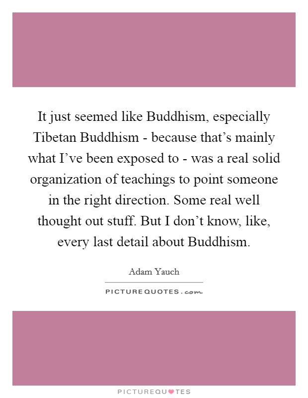 It just seemed like Buddhism, especially Tibetan Buddhism - because that's mainly what I've been exposed to - was a real solid organization of teachings to point someone in the right direction. Some real well thought out stuff. But I don't know, like, every last detail about Buddhism Picture Quote #1