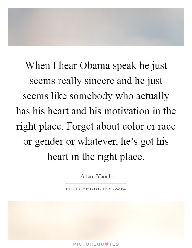 When I hear Obama speak he just seems really sincere and he just seems like somebody who actually has his heart and his motivation in the right place. Forget about color or race or gender or whatever, he's got his heart in the right place Picture Quote #1