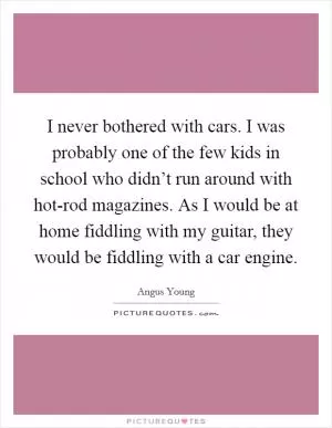 I never bothered with cars. I was probably one of the few kids in school who didn’t run around with hot-rod magazines. As I would be at home fiddling with my guitar, they would be fiddling with a car engine Picture Quote #1
