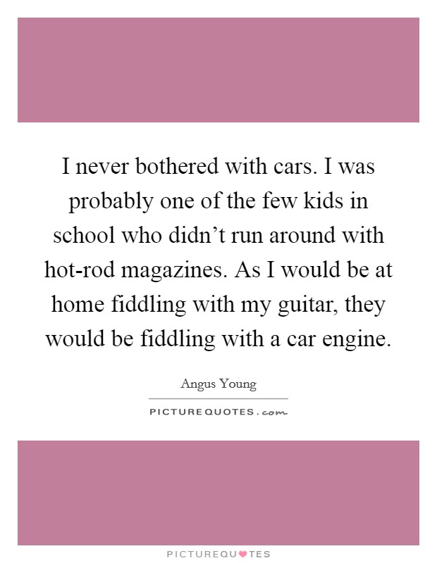 I never bothered with cars. I was probably one of the few kids in school who didn't run around with hot-rod magazines. As I would be at home fiddling with my guitar, they would be fiddling with a car engine Picture Quote #1